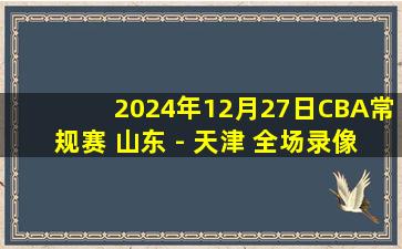 2024年12月27日CBA常规赛 山东 - 天津 全场录像